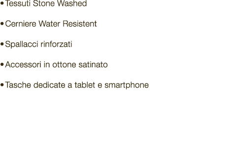 • Tessuti Stone Washed • Cerniere Water Resistent • Spallacci rinforzati • Accessori in ottone satinato • Tasche dedi...