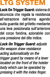 LTG SYSTEM Lock On Trigger Guard: sistema di sicurezza che regola la resistenza all’estrazione dell’arma agendo sulla...