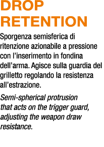 DROP RETENTION Sporgenza semisferica di ritenzione azionabile a pressione con l’inserimento in fondina dell’arma. Agi...