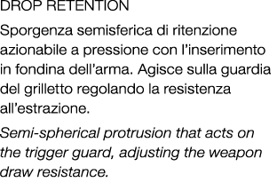 DROP RETENTION Sporgenza semisferica di ritenzione azionabile a pressione con l’inserimento in fondina dell’arma. Agi...