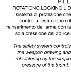 R.L.L. ROTATIONG LOCKING LID Il sistema di protezione che controlla l’estrazione e il reinserimento dell’arma con la ...