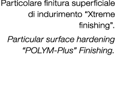 Particolare finitura superficiale di indurimento “Xtreme finishing”. Particular surface hardening “POLYM Plus” Finish...